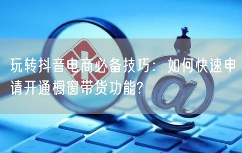 玩转抖音电商必备技巧：如何快速申请开通橱窗带货功能?