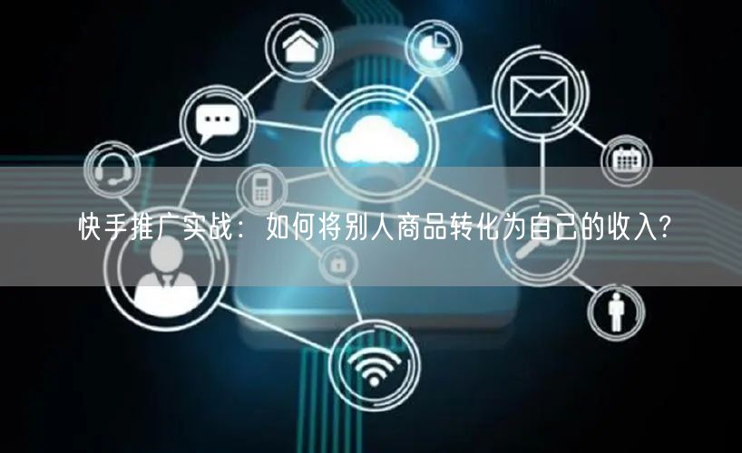 快手推广实战：如何将别人商品转化为自己的收入?